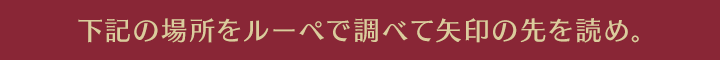 下記の場所をルーペで調べて矢印の先を読め。