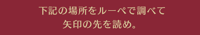 下記の場所をルーペで調べて矢印の先を読め。